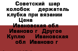 Советский “шар-колобок“ - держатель клубка при вязании. › Цена ­ 100-200 - Ивановская обл., Иваново г. Другое » Куплю   . Ивановская обл.,Иваново г.
